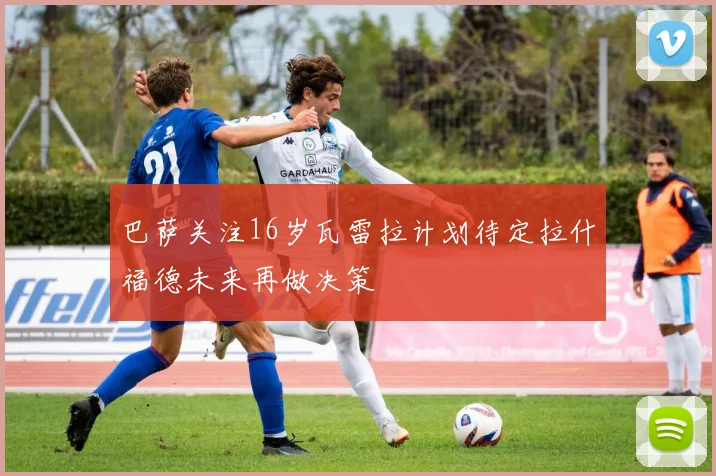 巴萨关注16岁瓦雷拉计划待定拉什福德未来再做决策