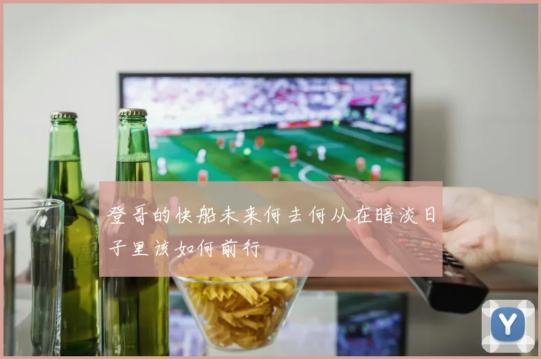 登哥的快船未来何去何从在暗淡日子里该如何前行