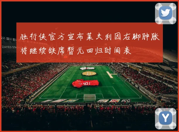 独行侠官方宣布莱夫利因右脚肿胀将继续缺席暂无回归时间表