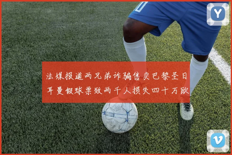 法媒报道两兄弟诈骗售卖巴黎圣日耳曼假球票致两千人损失四十万欧元
