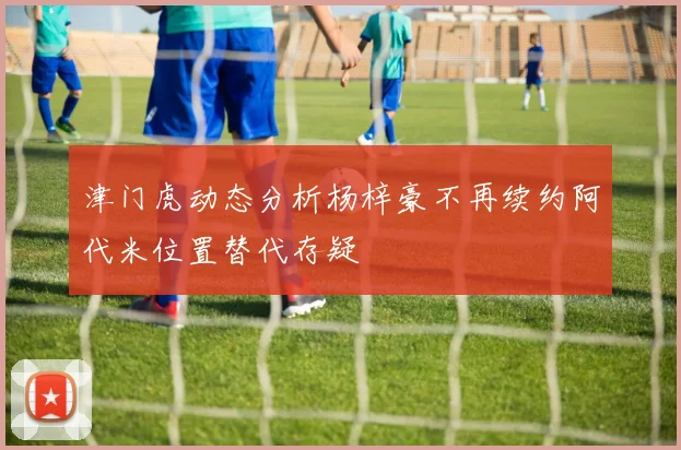津门虎动态分析杨梓豪不再续约阿代米位置替代存疑