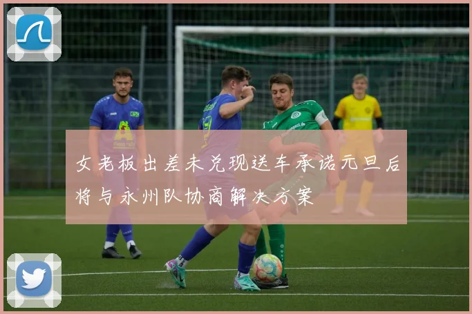 女老板出差未兑现送车承诺元旦后将与永州队协商解决方案