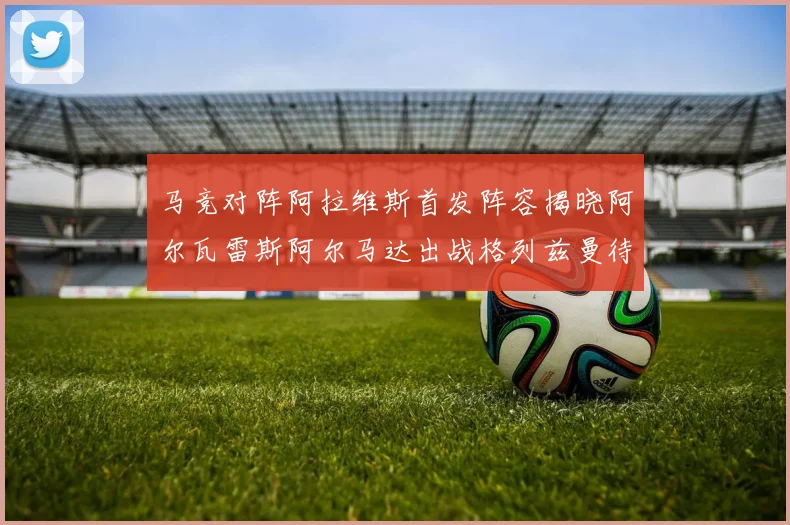 马竞对阵阿拉维斯首发阵容揭晓阿尔瓦雷斯阿尔马达出战格列兹曼待命