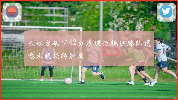 米切尔砍下42分表现惊艳但球队遗憾未能逆转胜局