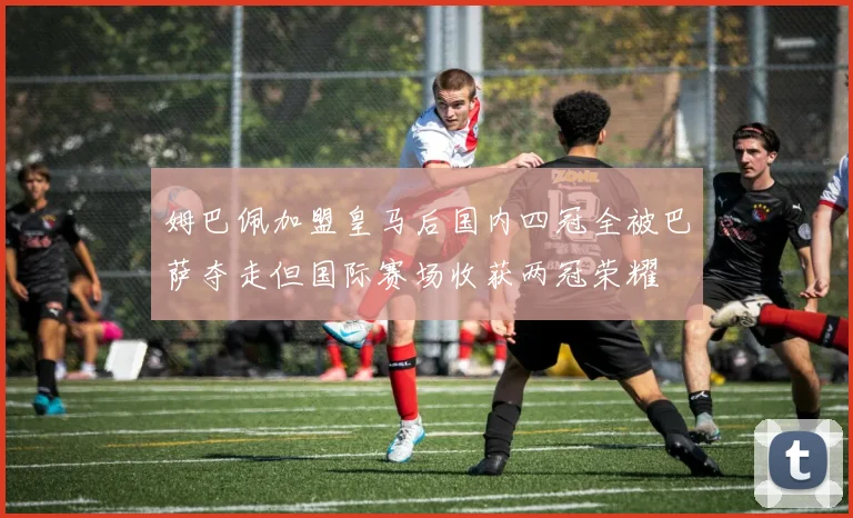 姆巴佩加盟皇马后国内四冠全被巴萨夺走但国际赛场收获两冠荣耀
