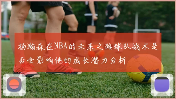 杨瀚森在NBA的未来之路球队战术是否会影响他的成长潜力分析