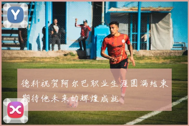 德科祝贺阿尔巴职业生涯圆满结束期待他未来的辉煌成就