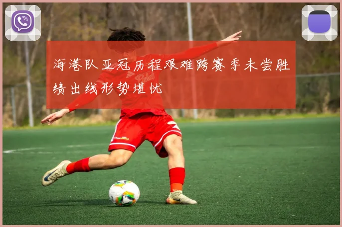 海港队亚冠历程艰难跨赛季未尝胜绩出线形势堪忧