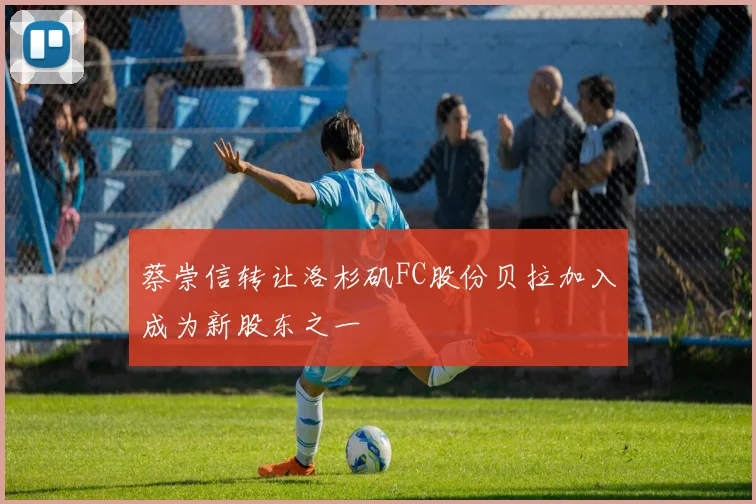 蔡崇信转让洛杉矶FC股份贝拉加入成为新股东之一