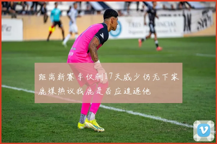 距离新赛季仅剩17天威少仍无下家鹿媒热议我鹿是否应追逐他