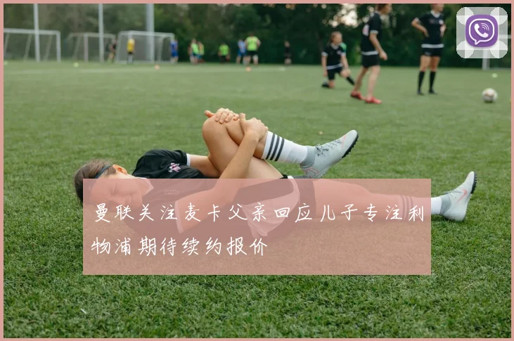 曼联关注麦卡父亲回应儿子专注利物浦期待续约报价
