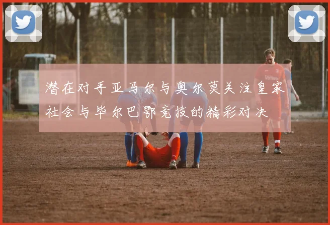 潜在对手亚马尔与奥尔莫关注皇家社会与毕尔巴鄂竞技的精彩对决