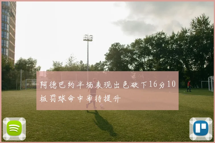 阿德巴约半场表现出色砍下16分10板罚球命中率待提升