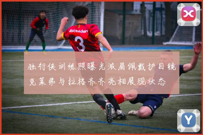 独行侠训练照曝光浓眉佩戴护目镜克莱弗与拉格齐齐亮相展现状态