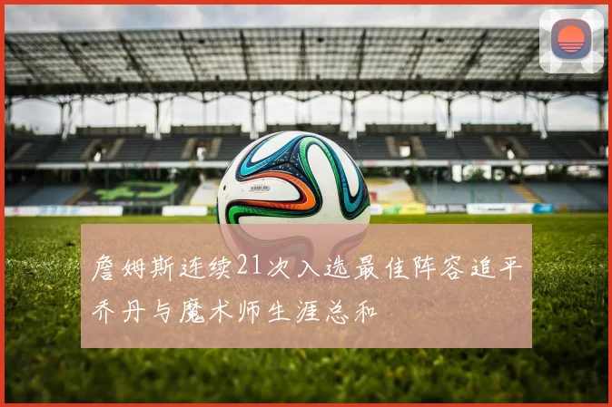 詹姆斯连续21次入选最佳阵容追平乔丹与魔术师生涯总和