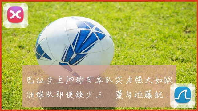 巴拉圭主帅称日本队实力强大如欧洲球队即使缺少三笘薰与远藤航