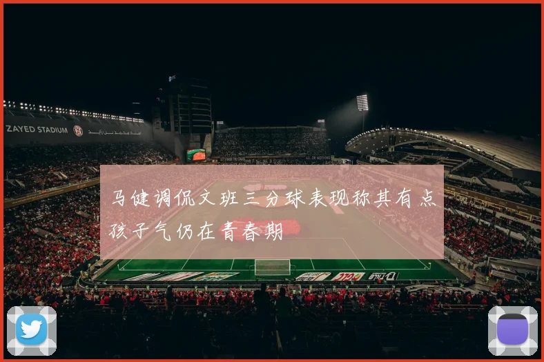 马健调侃文班三分球表现称其有点孩子气仍在青春期