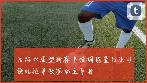 马绍尔展望新赛季强调能量打法与侵略性争做赛场主导者