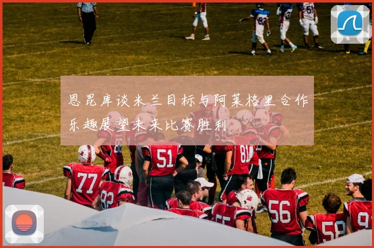 恩昆库谈米兰目标与阿莱格里合作乐趣展望未来比赛胜利
