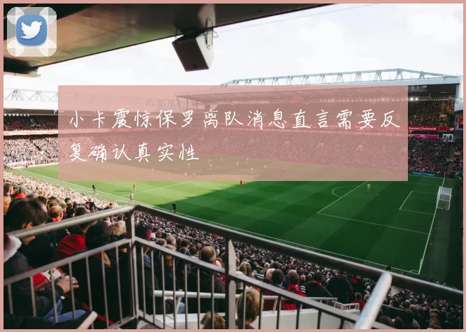 小卡震惊保罗离队消息直言需要反复确认真实性