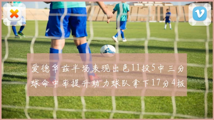 爱德华兹半场表现出色11投5中三分球命中率提升助力球队拿下17分4板1助