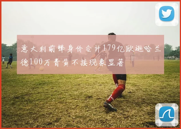 意大利前锋身价合计179亿欧逊哈兰德100万青黄不接现象显著