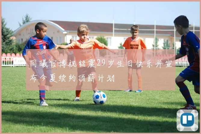 同曦官博祝铭震29岁生日快乐并宣布今夏续约顶薪计划