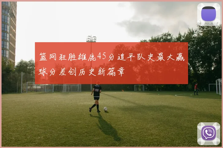 篮网狂胜雄鹿45分追平队史最大赢球分差创历史新篇章
