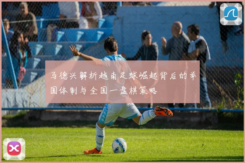 马德兴解析越南足球崛起背后的举国体制与全国一盘棋策略
