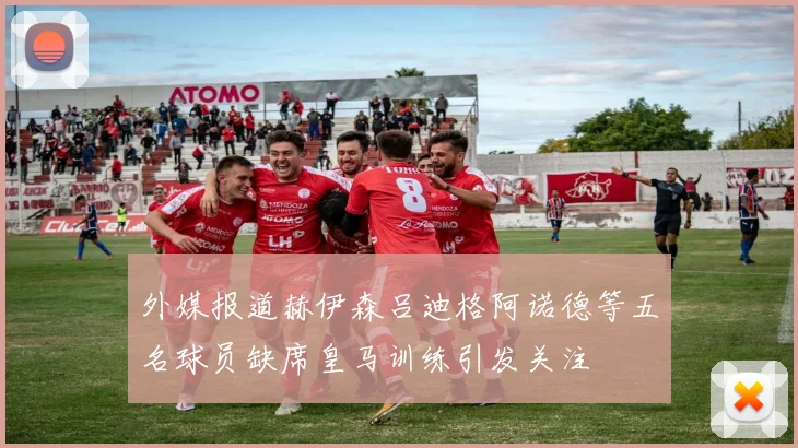 外媒报道赫伊森吕迪格阿诺德等五名球员缺席皇马训练引发关注