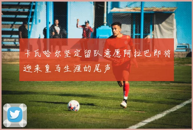 卡瓦哈尔坚定留队意愿阿拉巴即将迎来皇马生涯的尾声