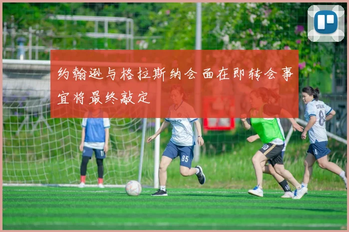 约翰逊与格拉斯纳会面在即转会事宜将最终敲定
