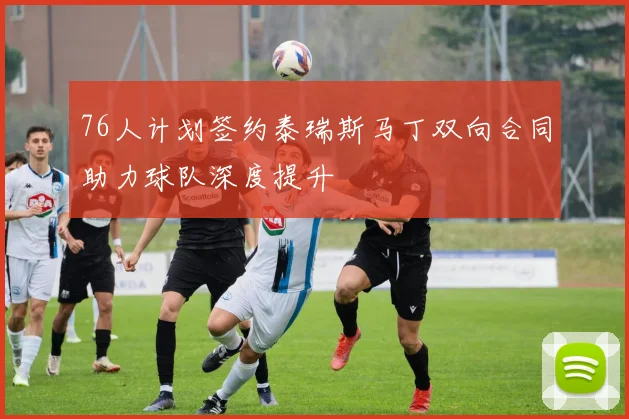 76人计划签约泰瑞斯马丁双向合同助力球队深度提升