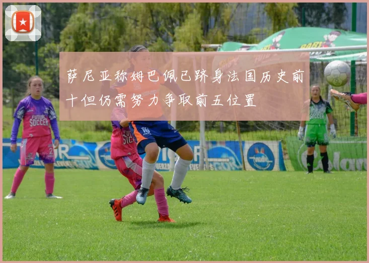 萨尼亚称姆巴佩已跻身法国历史前十但仍需努力争取前五位置